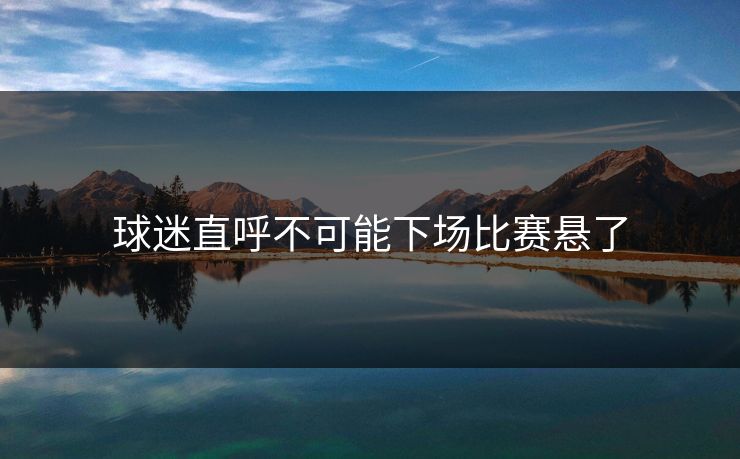 球迷直呼不可能下场比赛悬了